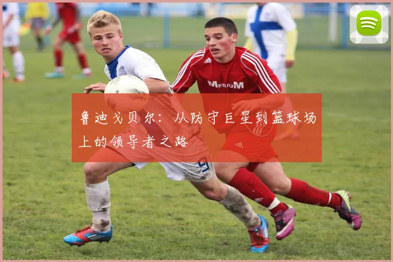 鲁迪戈贝尔：从防守巨星到篮球场上的领导者之路